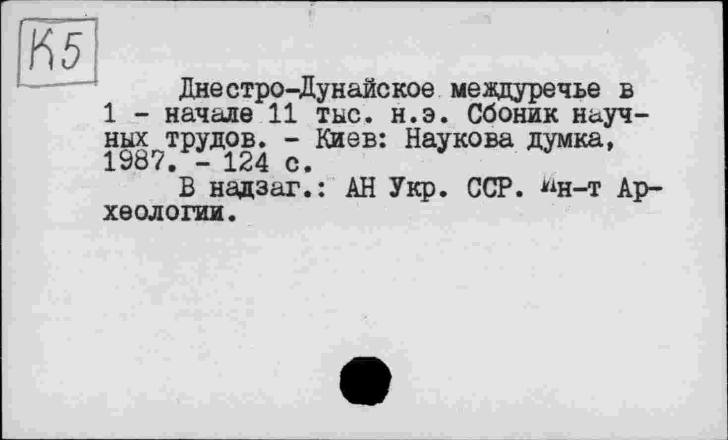 ﻿ІЇ5
Днестро-Дунайское междуречье в
1 - начале 11 тыс. н.э. Сбоник науч-
ных^трудов^ - Киев: Наукова думка,
В надзаг.: АН Укр. ССР. ^н-т Археологии.